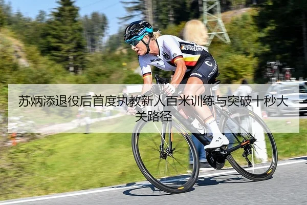 苏炳添退役后首度执教新人百米训练与突破十秒大关路径